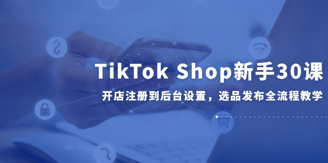 TikTok Shop新手30课，开店注册到后台设置，选品发布全流程教学-卓别林资源社