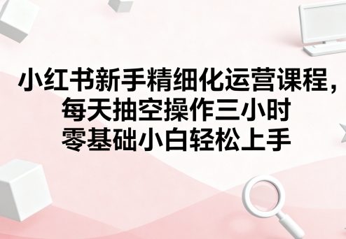 小红书新手精细化运营课程，每天抽空操作三小时，零基础小白轻松上手-卓别林资源社