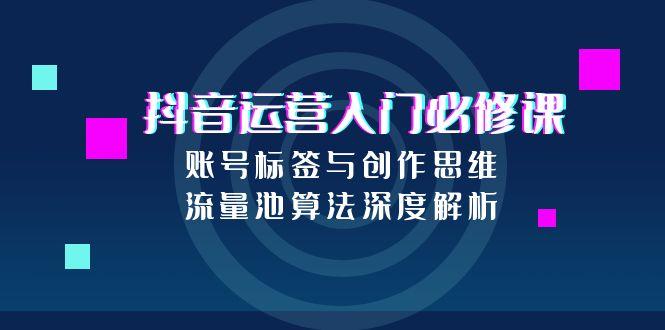 抖音运营入门必修课，账号标签与创作思维，流量池算法深度解析-卓别林资源社