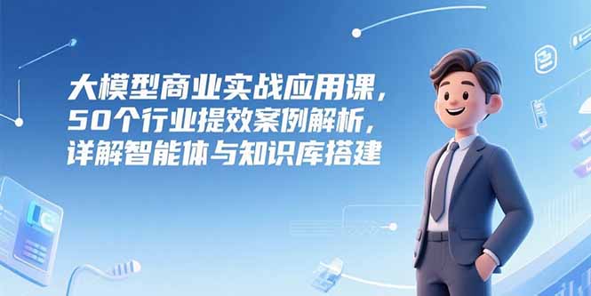 大模型商业实战应用课，50个行业提效案例解析，详解智能体与知识库搭建-卓别林资源社