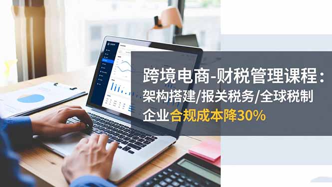 跨境电商-财税管理课程:架构搭建/报关税务/全球税制,企业合规成本降30%-卓别林资源社