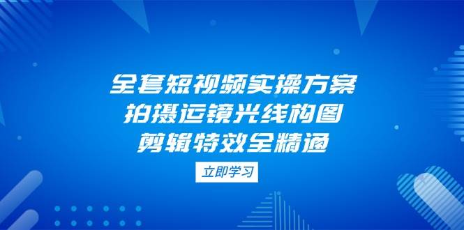 全套短视频实操方案，拍摄运镜光线构图，剪辑特效全精通-卓别林资源社