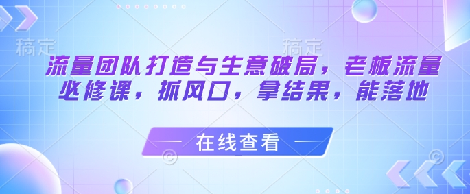 流量团队打造与生意破局，老板流量必修课，抓风口，拿结果，能落地-卓别林资源社