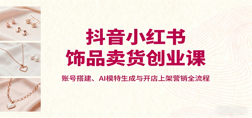 抖音小红书饰品卖货创业课，账号搭建、AI模特生成与开店上架营销全流程-卓别林资源社