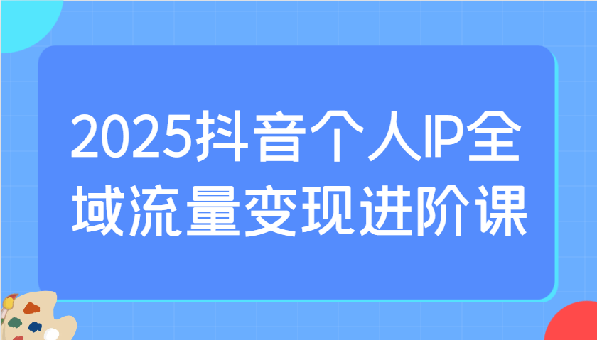 2025抖音个人IP全域流量变现进阶课：选爆品、抖音付费投流、千川投流实操及优化等-卓别林资源社