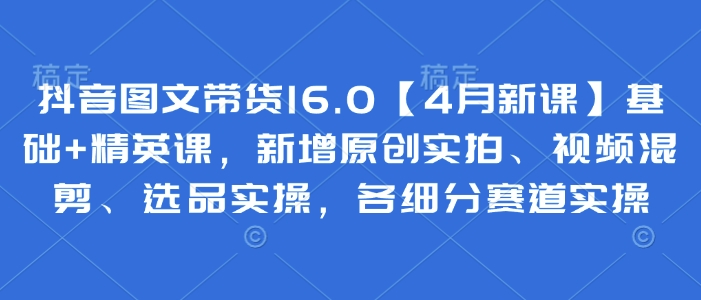 抖音图文带货16.0【4月新课】基础+精英课，新增原创实拍、视频混剪、选品实操，各细分赛道实操-卓别林资源社