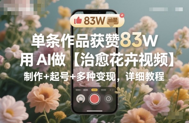 单条作品获赞83W，用AI做【治愈花卉视频】，制作+起号+多种变现，详细教程-卓别林资源社