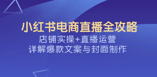 小红书电商直播全攻略，店铺实操+直播运营，详解爆款文案与封面制作-卓别林资源社