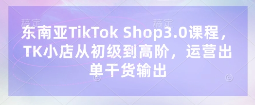 东南亚TikTok Shop3.0课程，TK小店​从初级到高阶，运营出单干货输出-卓别林资源社