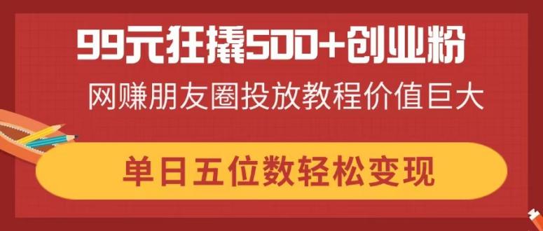 99元狂撬500+创业粉，网赚朋友圈投放教程价值巨大，单日五位数轻松变现-卓别林资源社