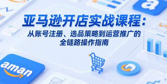 亚马逊开店实战课程：从账号注册、选品策略到运营推广的全链路操作指南-卓别林资源社