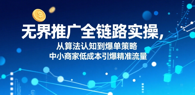 ​无界推广全链路实操，从算法认知到爆单策略，中小商家低成本引爆精准流量-卓别林资源社